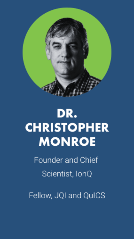 DR. CHRISTOPHER MONROE Founder and Chief Scientist, IonQ  Fellow, JQI and QuICS